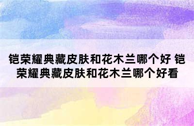 铠荣耀典藏皮肤和花木兰哪个好 铠荣耀典藏皮肤和花木兰哪个好看